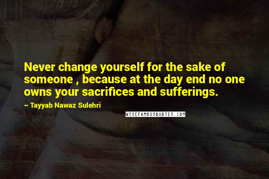 Tayyab Nawaz Sulehri Quotes: Never change yourself for the sake of someone , because at the day end no one owns your sacrifices and sufferings.