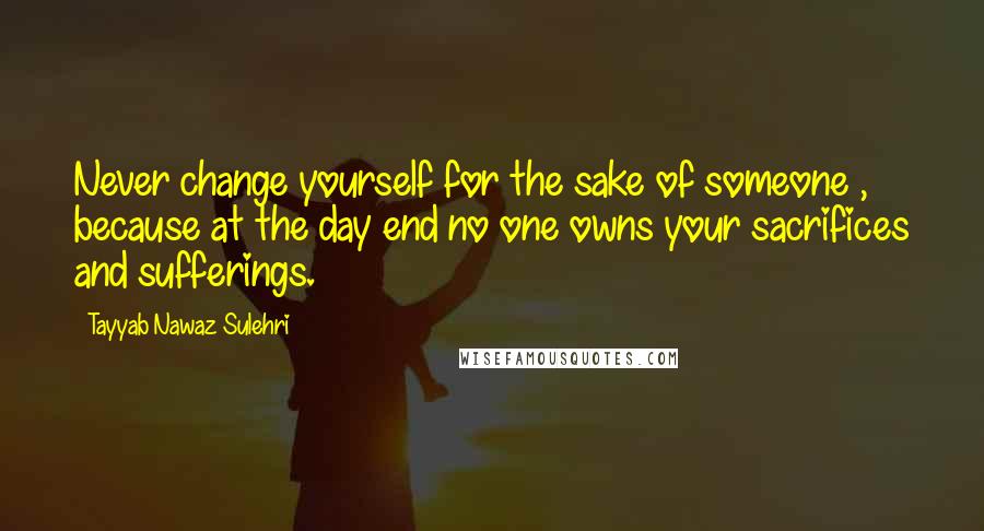 Tayyab Nawaz Sulehri Quotes: Never change yourself for the sake of someone , because at the day end no one owns your sacrifices and sufferings.