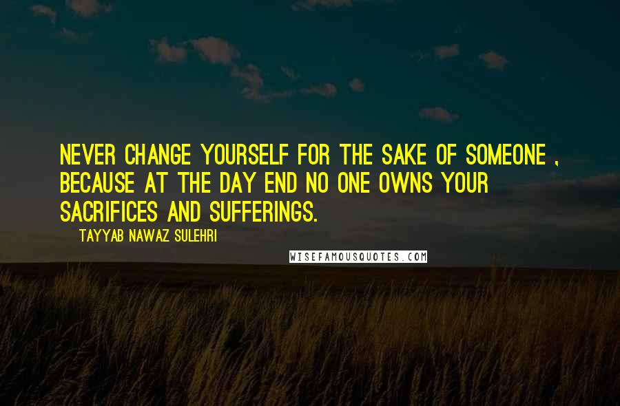 Tayyab Nawaz Sulehri Quotes: Never change yourself for the sake of someone , because at the day end no one owns your sacrifices and sufferings.