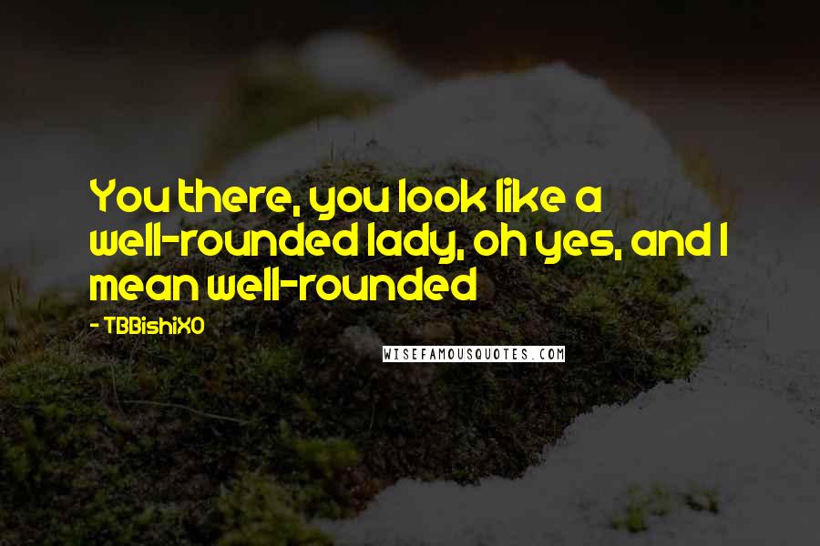 TBBishiXO Quotes: You there, you look like a well-rounded lady, oh yes, and I mean well-rounded