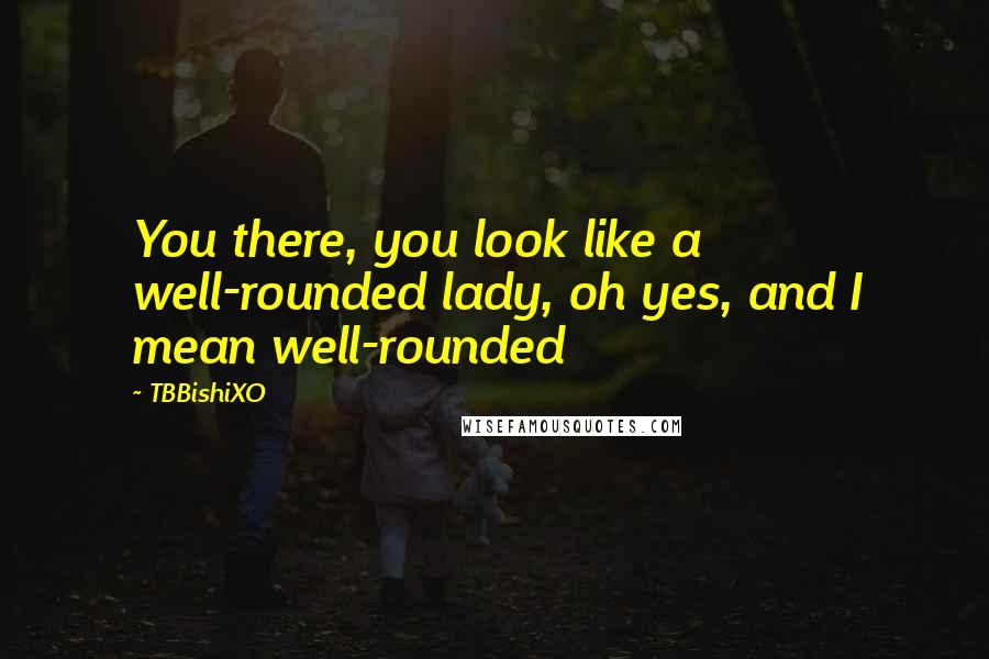 TBBishiXO Quotes: You there, you look like a well-rounded lady, oh yes, and I mean well-rounded