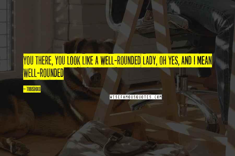 TBBishiXO Quotes: You there, you look like a well-rounded lady, oh yes, and I mean well-rounded