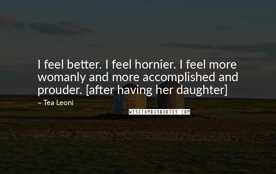 Tea Leoni Quotes: I feel better. I feel hornier. I feel more womanly and more accomplished and prouder. [after having her daughter]