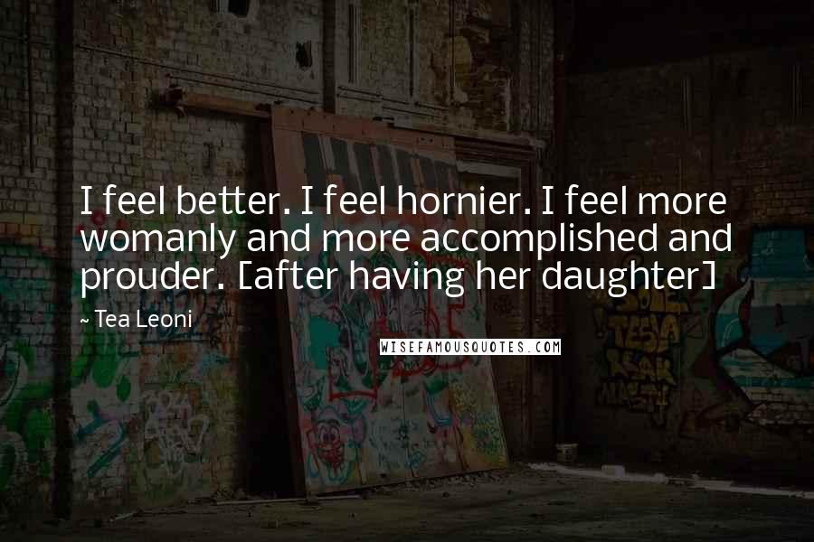 Tea Leoni Quotes: I feel better. I feel hornier. I feel more womanly and more accomplished and prouder. [after having her daughter]