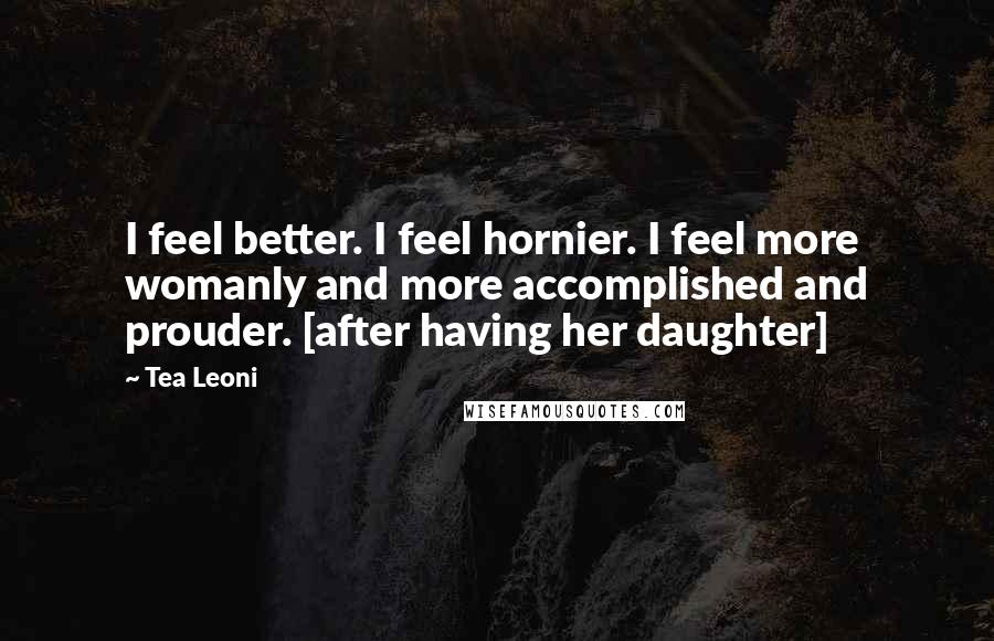 Tea Leoni Quotes: I feel better. I feel hornier. I feel more womanly and more accomplished and prouder. [after having her daughter]