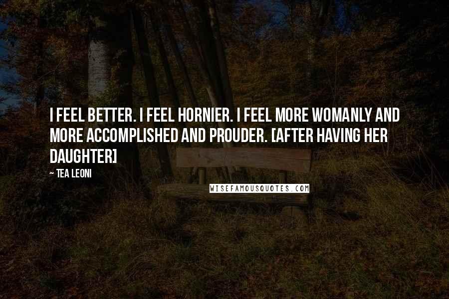 Tea Leoni Quotes: I feel better. I feel hornier. I feel more womanly and more accomplished and prouder. [after having her daughter]