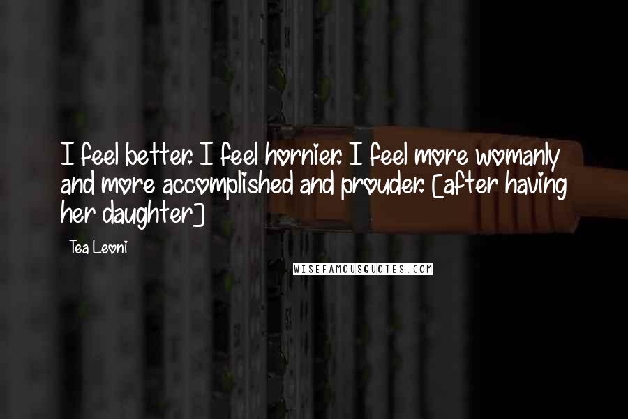 Tea Leoni Quotes: I feel better. I feel hornier. I feel more womanly and more accomplished and prouder. [after having her daughter]