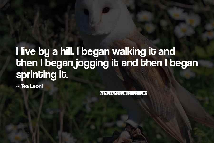 Tea Leoni Quotes: I live by a hill. I began walking it and then I began jogging it and then I began sprinting it.