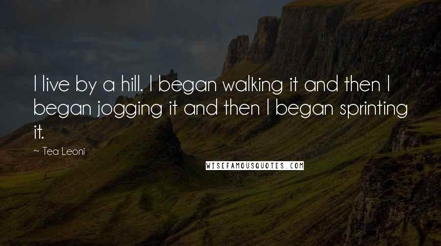 Tea Leoni Quotes: I live by a hill. I began walking it and then I began jogging it and then I began sprinting it.