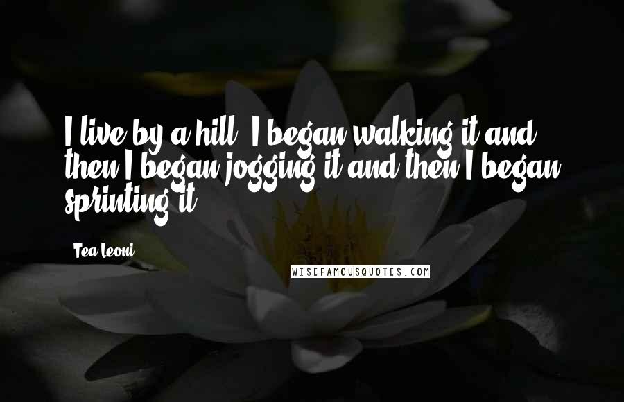 Tea Leoni Quotes: I live by a hill. I began walking it and then I began jogging it and then I began sprinting it.