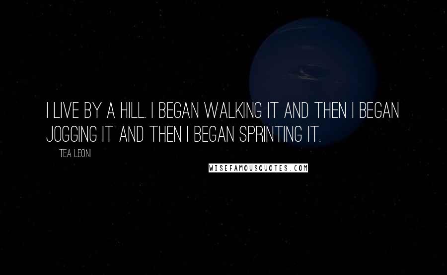 Tea Leoni Quotes: I live by a hill. I began walking it and then I began jogging it and then I began sprinting it.