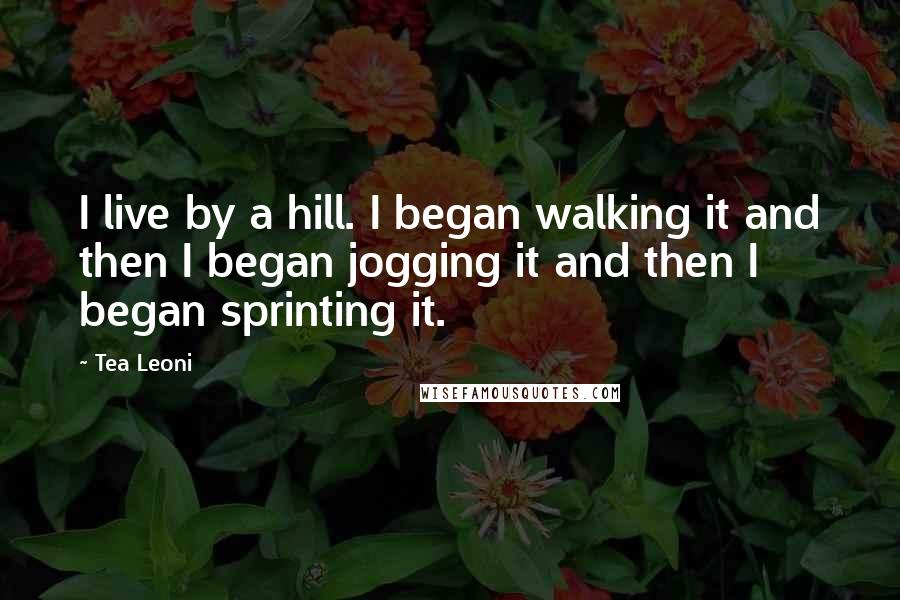 Tea Leoni Quotes: I live by a hill. I began walking it and then I began jogging it and then I began sprinting it.