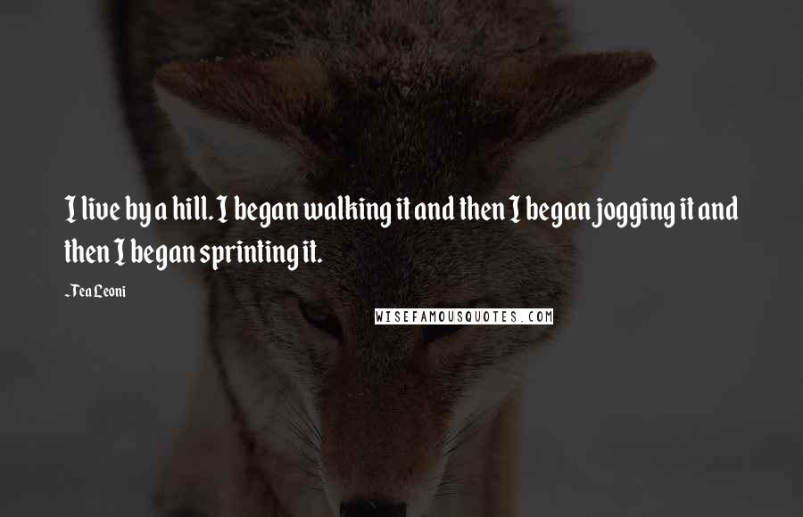 Tea Leoni Quotes: I live by a hill. I began walking it and then I began jogging it and then I began sprinting it.