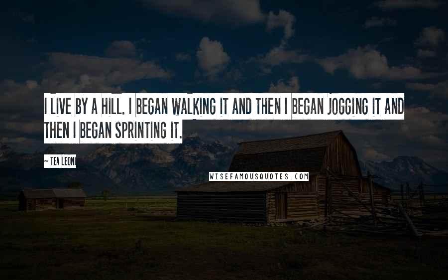 Tea Leoni Quotes: I live by a hill. I began walking it and then I began jogging it and then I began sprinting it.