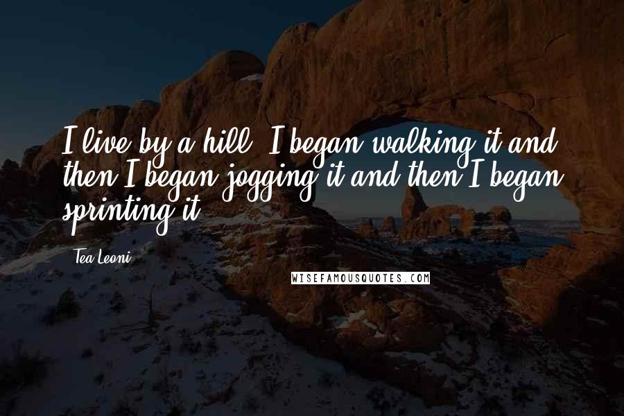 Tea Leoni Quotes: I live by a hill. I began walking it and then I began jogging it and then I began sprinting it.