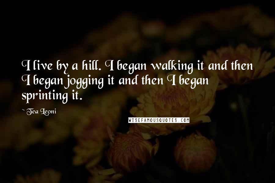 Tea Leoni Quotes: I live by a hill. I began walking it and then I began jogging it and then I began sprinting it.