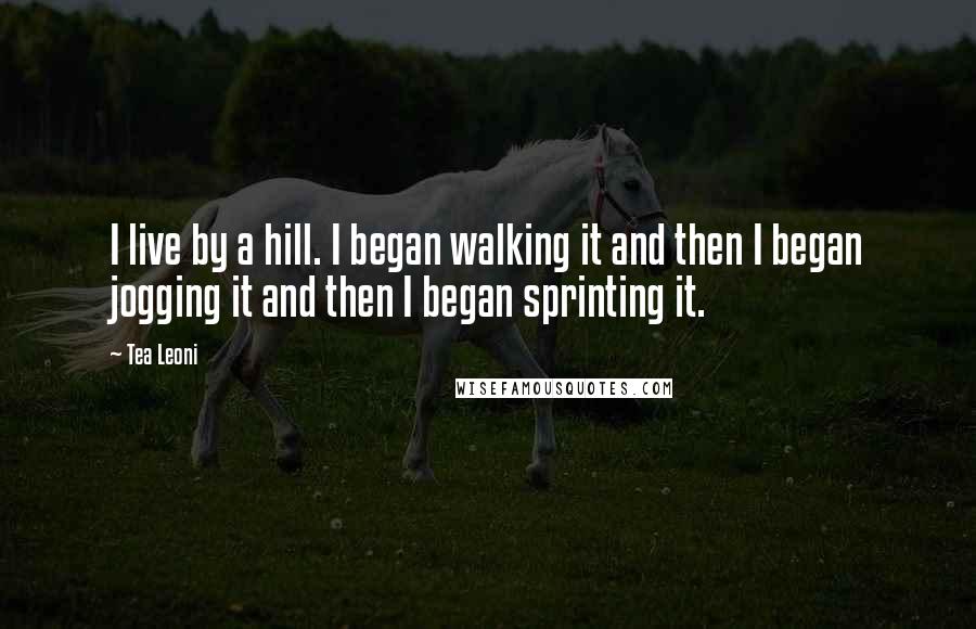 Tea Leoni Quotes: I live by a hill. I began walking it and then I began jogging it and then I began sprinting it.