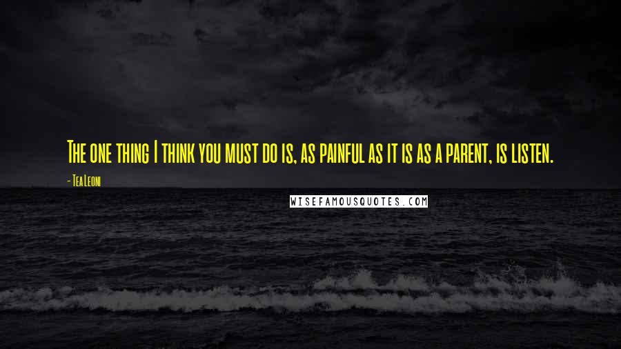 Tea Leoni Quotes: The one thing I think you must do is, as painful as it is as a parent, is listen.
