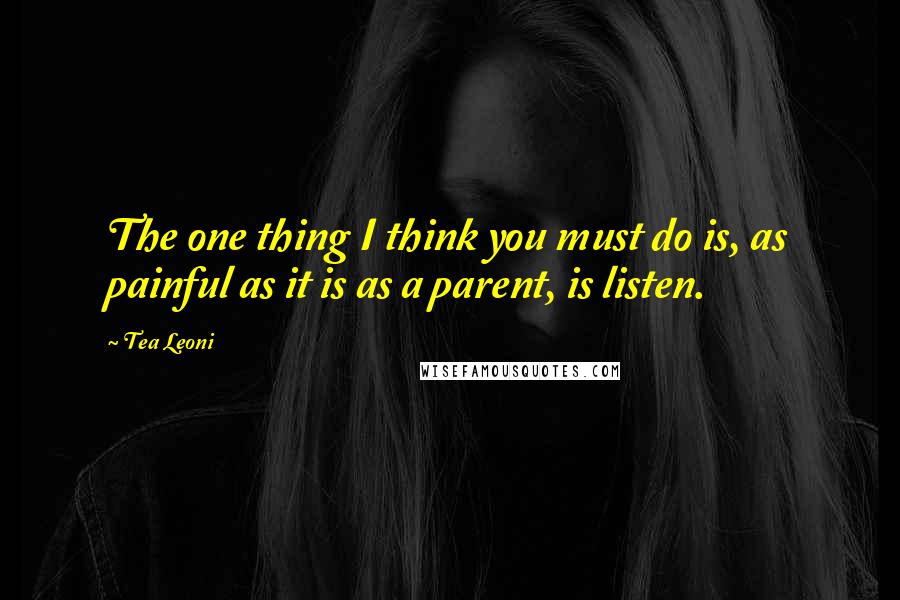 Tea Leoni Quotes: The one thing I think you must do is, as painful as it is as a parent, is listen.