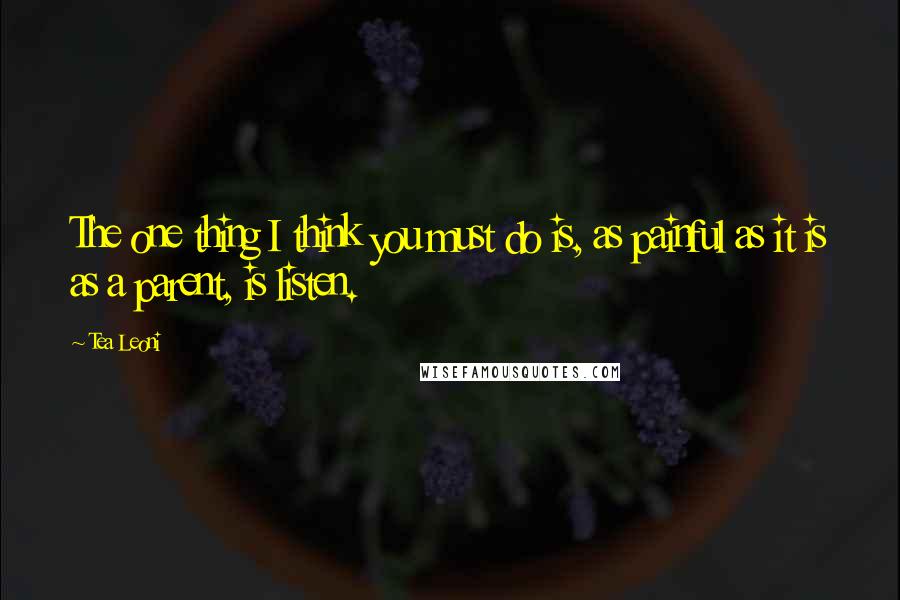 Tea Leoni Quotes: The one thing I think you must do is, as painful as it is as a parent, is listen.