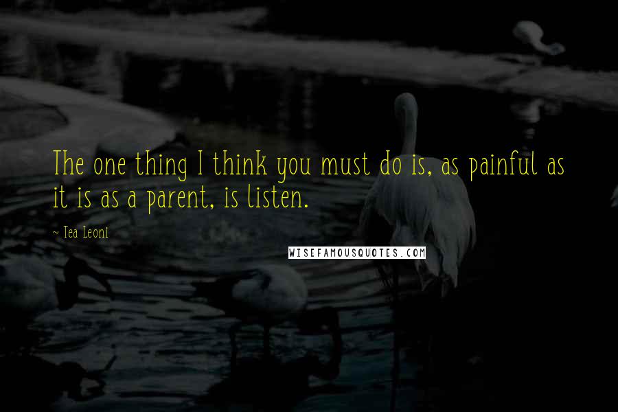 Tea Leoni Quotes: The one thing I think you must do is, as painful as it is as a parent, is listen.