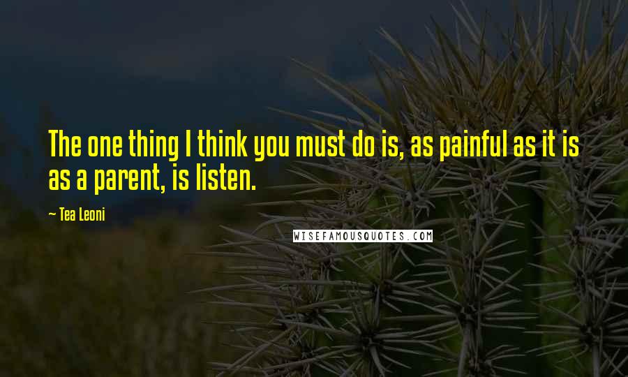 Tea Leoni Quotes: The one thing I think you must do is, as painful as it is as a parent, is listen.