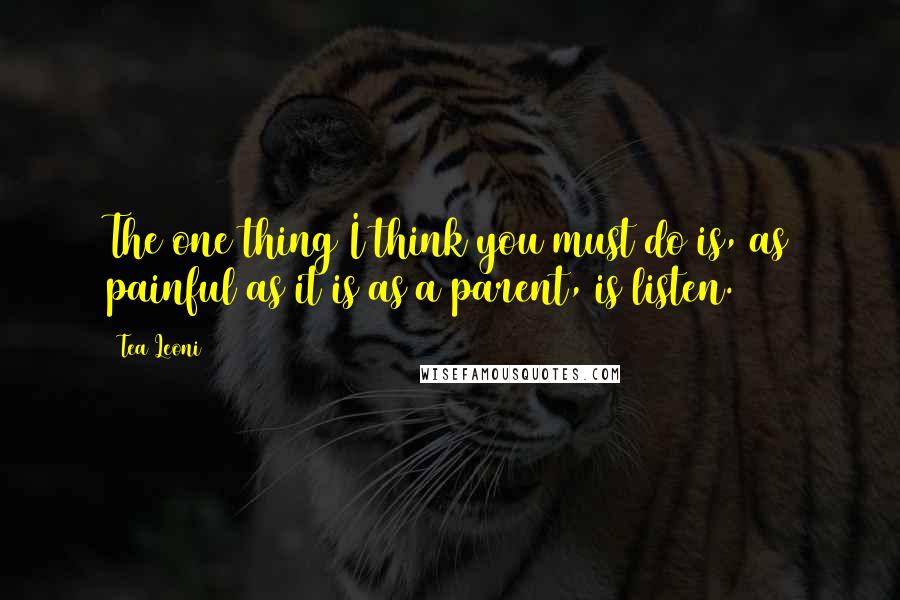 Tea Leoni Quotes: The one thing I think you must do is, as painful as it is as a parent, is listen.
