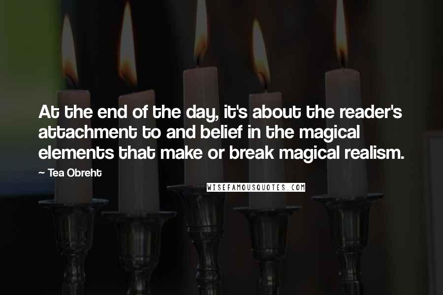 Tea Obreht Quotes: At the end of the day, it's about the reader's attachment to and belief in the magical elements that make or break magical realism.