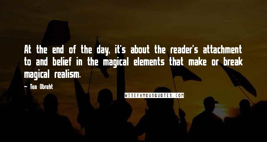 Tea Obreht Quotes: At the end of the day, it's about the reader's attachment to and belief in the magical elements that make or break magical realism.