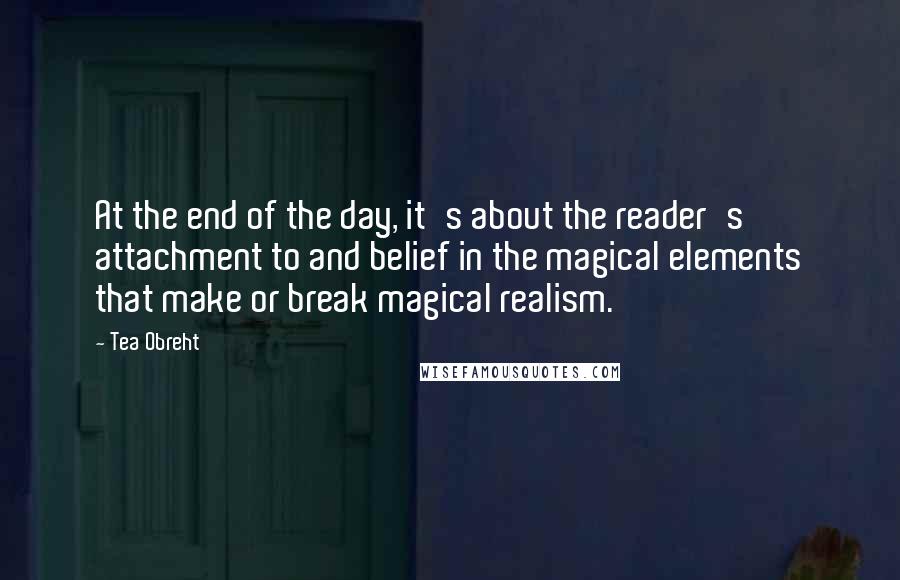 Tea Obreht Quotes: At the end of the day, it's about the reader's attachment to and belief in the magical elements that make or break magical realism.