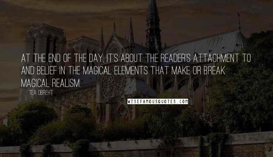 Tea Obreht Quotes: At the end of the day, it's about the reader's attachment to and belief in the magical elements that make or break magical realism.