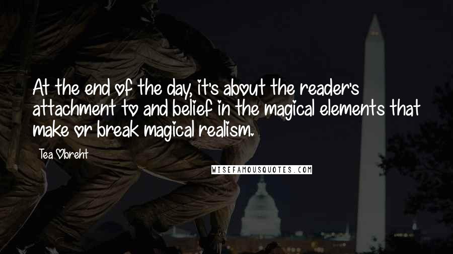 Tea Obreht Quotes: At the end of the day, it's about the reader's attachment to and belief in the magical elements that make or break magical realism.