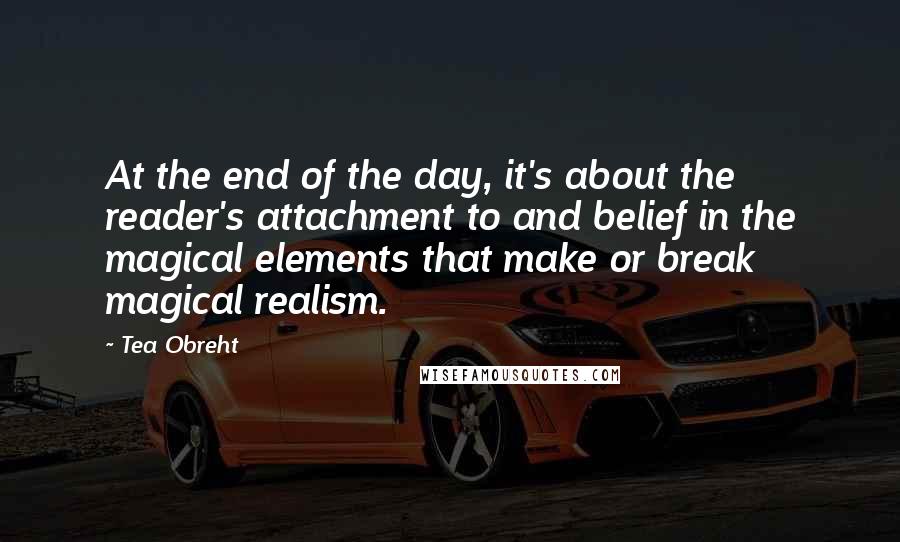 Tea Obreht Quotes: At the end of the day, it's about the reader's attachment to and belief in the magical elements that make or break magical realism.