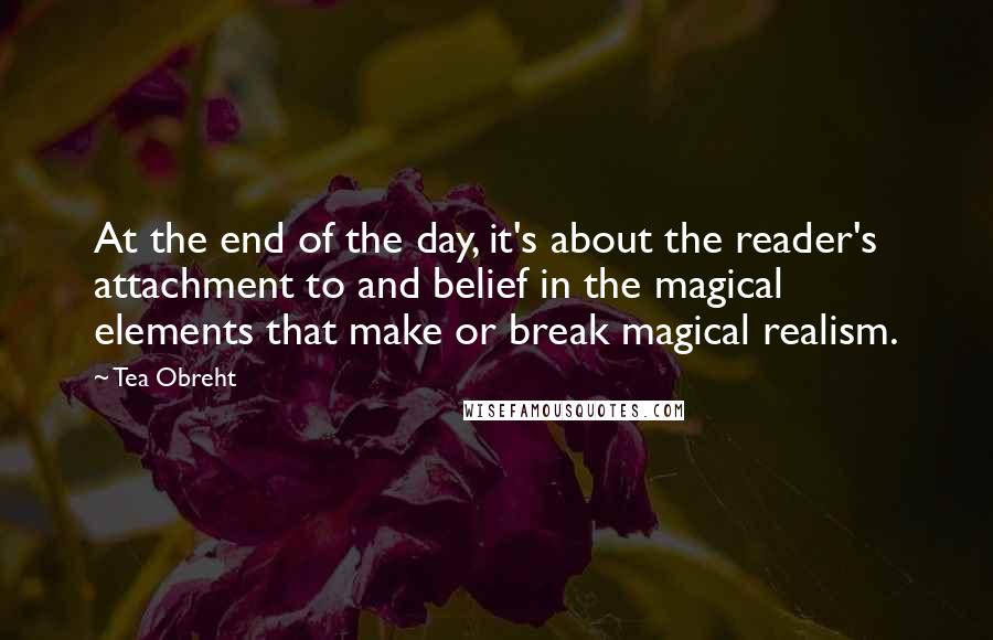 Tea Obreht Quotes: At the end of the day, it's about the reader's attachment to and belief in the magical elements that make or break magical realism.