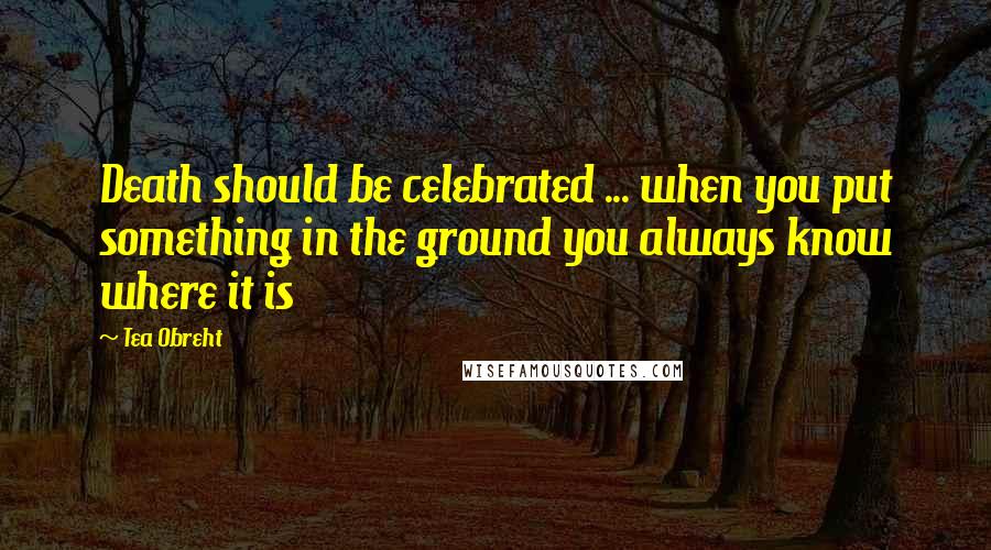 Tea Obreht Quotes: Death should be celebrated ... when you put something in the ground you always know where it is