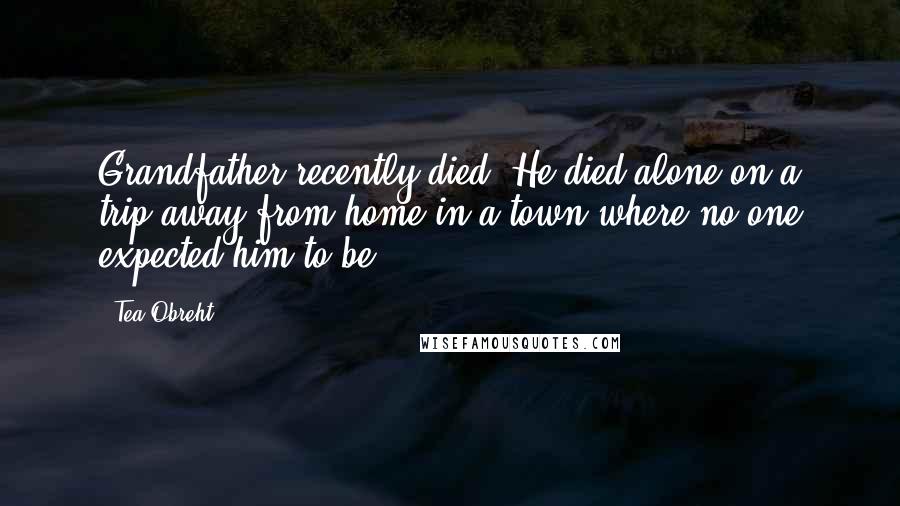 Tea Obreht Quotes: Grandfather recently died. He died alone on a trip away from home in a town where no one expected him to be