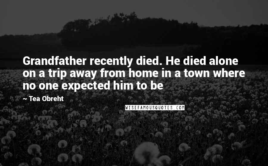 Tea Obreht Quotes: Grandfather recently died. He died alone on a trip away from home in a town where no one expected him to be