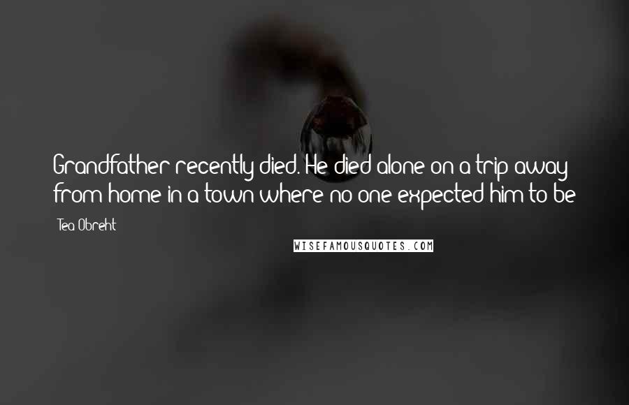 Tea Obreht Quotes: Grandfather recently died. He died alone on a trip away from home in a town where no one expected him to be