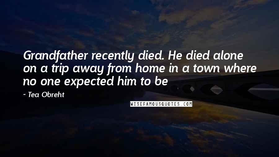 Tea Obreht Quotes: Grandfather recently died. He died alone on a trip away from home in a town where no one expected him to be