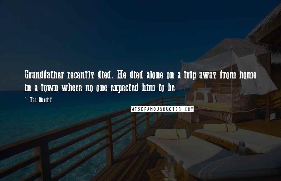 Tea Obreht Quotes: Grandfather recently died. He died alone on a trip away from home in a town where no one expected him to be
