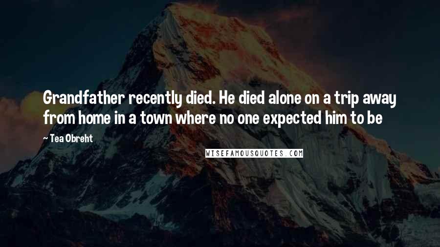 Tea Obreht Quotes: Grandfather recently died. He died alone on a trip away from home in a town where no one expected him to be