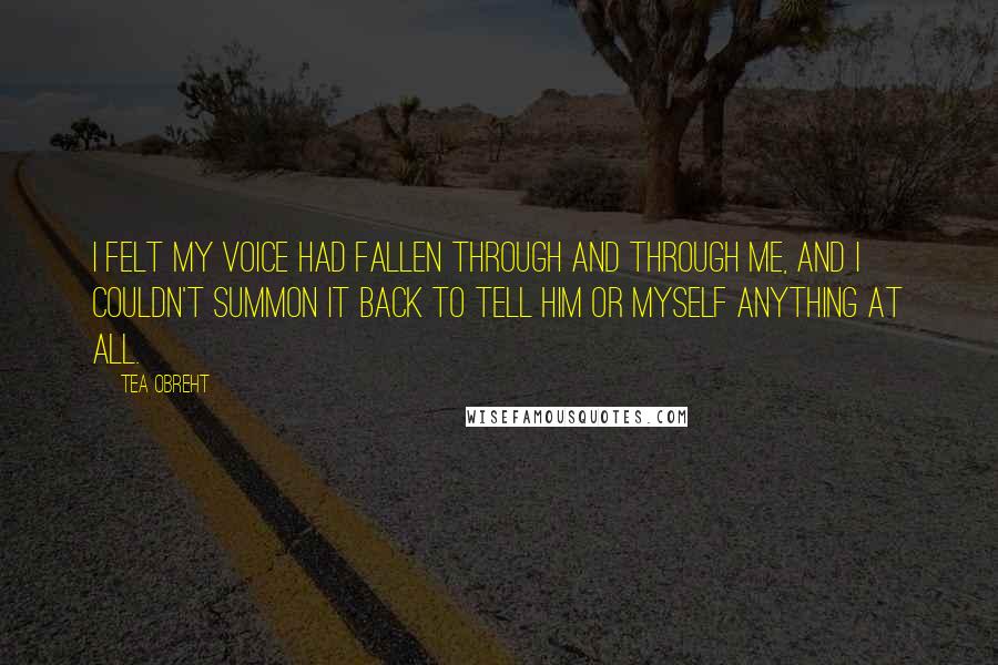 Tea Obreht Quotes: I felt my voice had fallen through and through me, and I couldn't summon it back to tell him or myself anything at all.