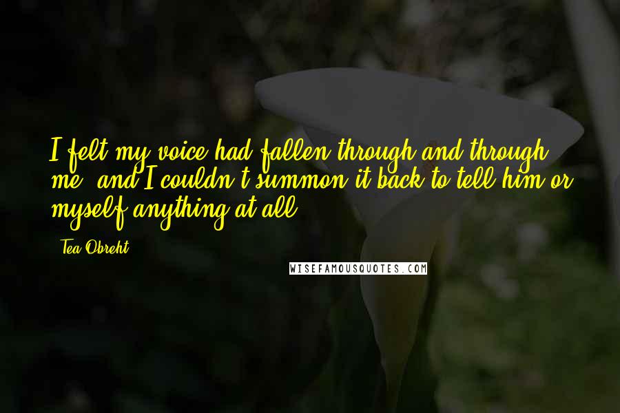 Tea Obreht Quotes: I felt my voice had fallen through and through me, and I couldn't summon it back to tell him or myself anything at all.