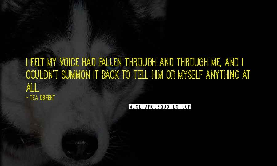 Tea Obreht Quotes: I felt my voice had fallen through and through me, and I couldn't summon it back to tell him or myself anything at all.