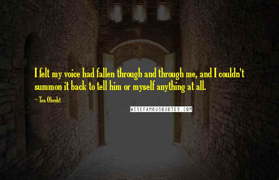 Tea Obreht Quotes: I felt my voice had fallen through and through me, and I couldn't summon it back to tell him or myself anything at all.