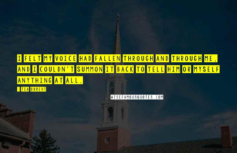 Tea Obreht Quotes: I felt my voice had fallen through and through me, and I couldn't summon it back to tell him or myself anything at all.