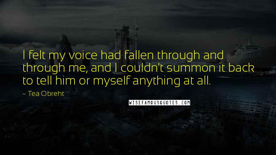 Tea Obreht Quotes: I felt my voice had fallen through and through me, and I couldn't summon it back to tell him or myself anything at all.