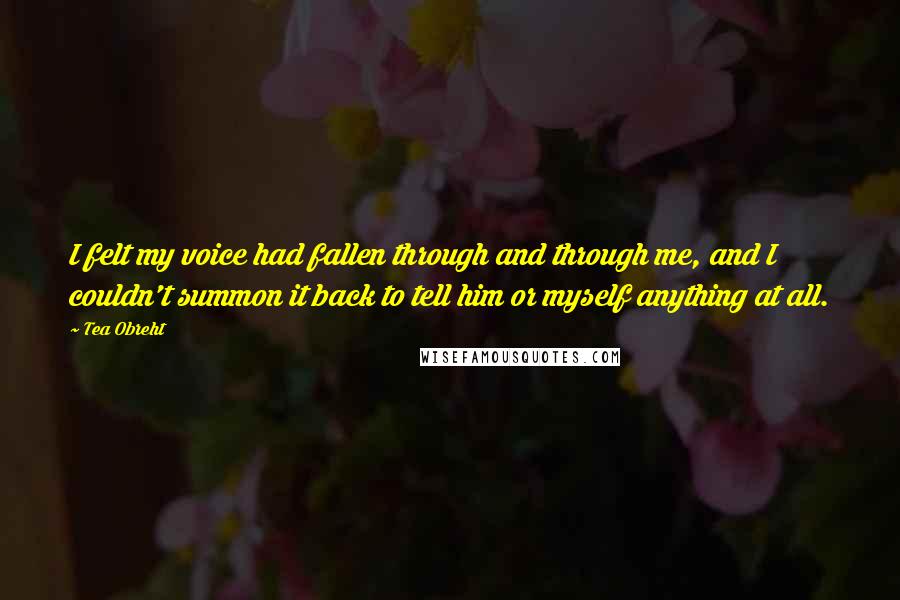 Tea Obreht Quotes: I felt my voice had fallen through and through me, and I couldn't summon it back to tell him or myself anything at all.