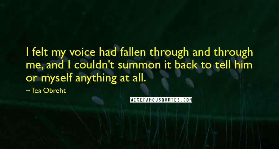 Tea Obreht Quotes: I felt my voice had fallen through and through me, and I couldn't summon it back to tell him or myself anything at all.