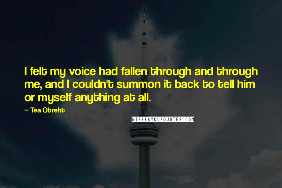 Tea Obreht Quotes: I felt my voice had fallen through and through me, and I couldn't summon it back to tell him or myself anything at all.